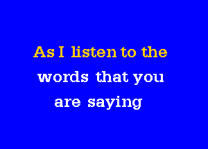 As I listen to the

words that you

are saying