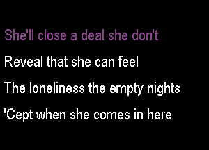 She'll close a deal she don't

Reveal that she can feel

The loneliness the empty nights

'Cept when she comes in here