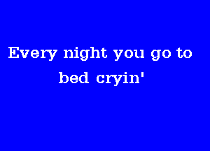 Every night you go to

bed cryin'