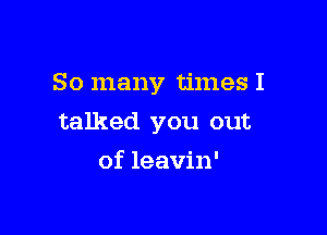 So many times I

talked you out

of leavin'