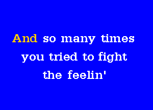 And so many times

you tried to fight
the feelin'