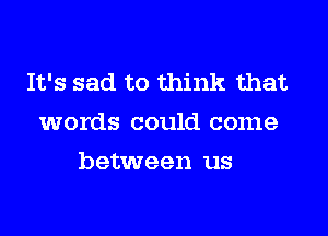 It's sad to think that
words could come
between us