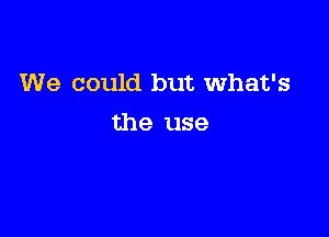 We could but What's

the use