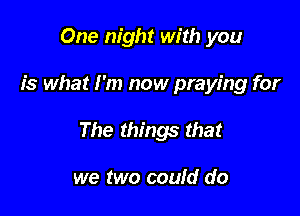 One night with you

is what I'm now praying for

The things that

we two could do