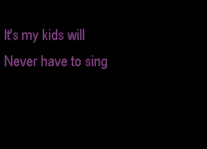 Ifs my kids will

Never have to sing