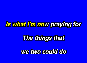 is what I'm now praying for

The things that

we two could do