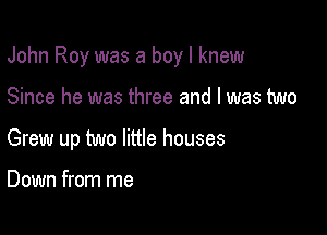 John Roy was a boy I knew

Since he was three and I was two

Grew up two little houses

Down from me