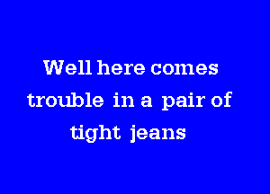 Well here comes

trouble in a pair of

tight jeans
