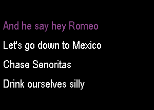 And he say hey Romeo
Lefs go down to Mexico

Chase Senoritas

Drink ourselves silly