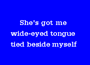 She's got me
wide-eyed tongue
tied beside myself