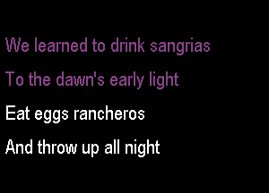 We learned to drink sangrias
To the dawn's early light

Eat eggs rancheros

And throw up all night