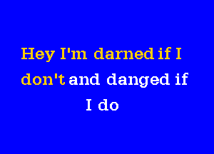Hey I'm darned if I

don't and danged if
I do