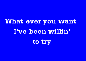 What ever you want

I've been Willin'
to try