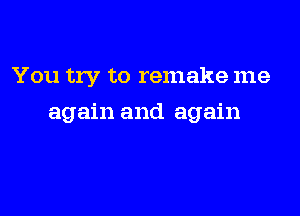 You try to remake me

again and again