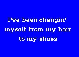 I've been changin'
myself from my hair
to my shoes