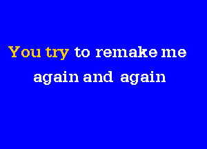 You try to remake me

again and again