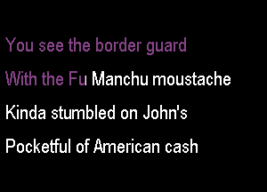 You see the border guard

With the Fu Manchu moustache
Kinda stumbled on John's

Pocketful of American cash