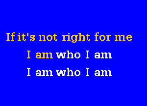 If it's not right for me
I am who I am
I am who I am