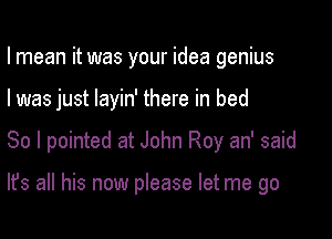 I mean it was your idea genius

I was just layin' there in bed

So I pointed at John Roy an' said

It's all his now please let me go