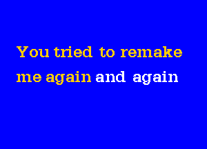 You tried to remake
me again and again