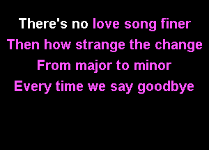 There's no love song finer
Then how strange the change
From major to minor
Every time we say goodbye