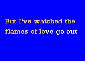 But I've watched the

flames of love go out