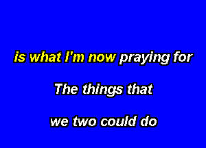 is what I'm now praying for

The things that

we two could do