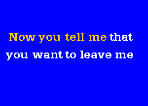 Now you tell me that

you want to leave me