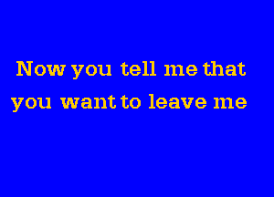 Now you tell me that

you want to leave me