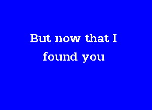 But now that I

found you
