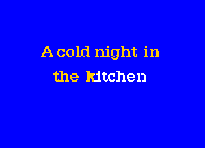 A cold night in

the kitchen