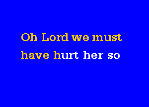 Oh Lord we must

have hurt her so