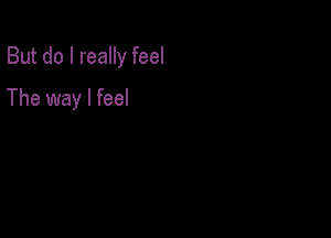 But do I really feel

The way I feel