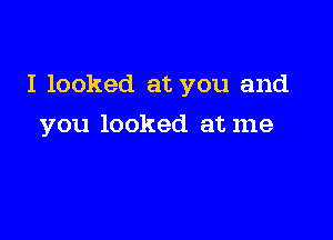 I looked at you and

you looked at me