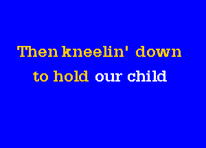 Then kneelin' down

to hold our child