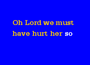 Oh Lord we must

have hurt her so