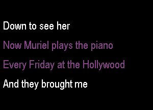 Down to see her

Now Muriel plays the piano

Every Friday at the Hollywood

And they brought me
