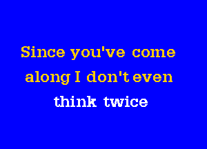 Since you've come

along I don't even

think twice