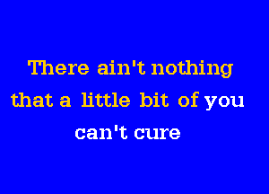 There ain't nothing

that a little bit of you
can't cure