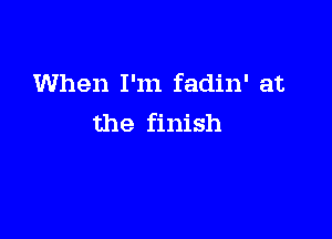 When I'm fadin' at

the finish