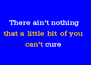 There ain't nothing

that a little bit of you
can't cure