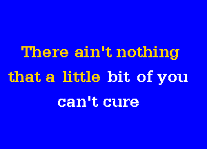 There ain't nothing

that a little bit of you
can't cure