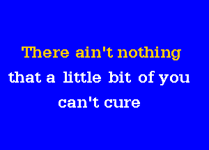 There ain't nothing

that a little bit of you
can't cure