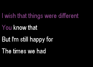 I wish that things were diiferent

You know that
But I'm still happy for

The times we had