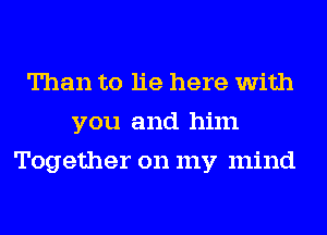 Than to lie here with
you and him
Together on my mind