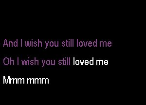 And I wish you still loved me

Oh I wish you still loved me

Mmm mmm