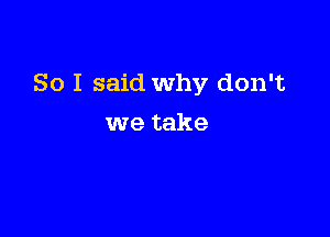 So I said Why don't

we take