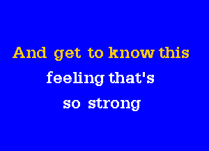 And get to know this

feeling that's

so strong