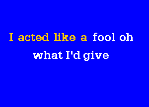 I acted like a fool oh

what I'd give