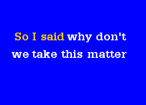 So I said Why don't

we take this matter